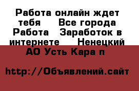 Работа онлайн ждет тебя!  - Все города Работа » Заработок в интернете   . Ненецкий АО,Усть-Кара п.